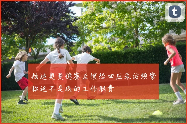 扬迪奥曼德赛后愤怒回应采访频繁称这不是我的工作职责