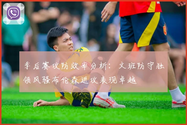 季后赛攻防效率分析：文班防守独领风骚布伦森进攻表现卓越
