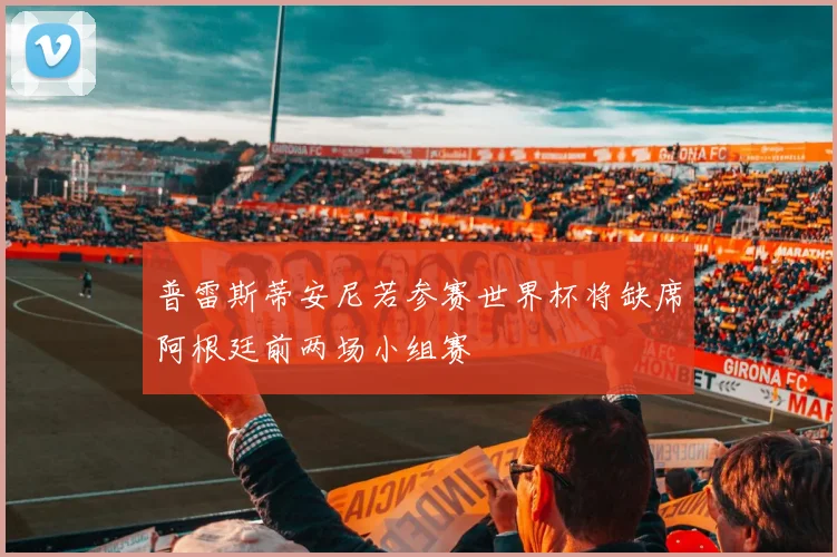 普雷斯蒂安尼若参赛世界杯将缺席阿根廷前两场小组赛