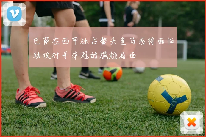 巴萨在西甲独占鳌头皇马或将面临助攻对手夺冠的尴尬局面