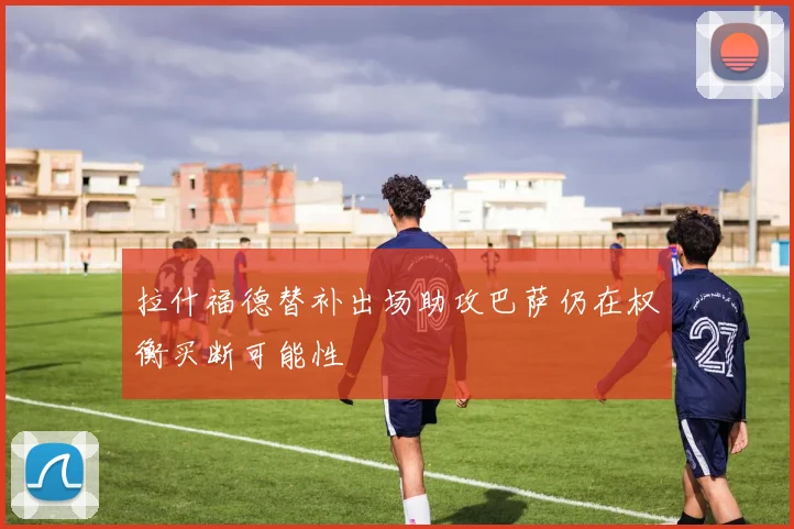 拉什福德替补出场助攻巴萨仍在权衡买断可能性