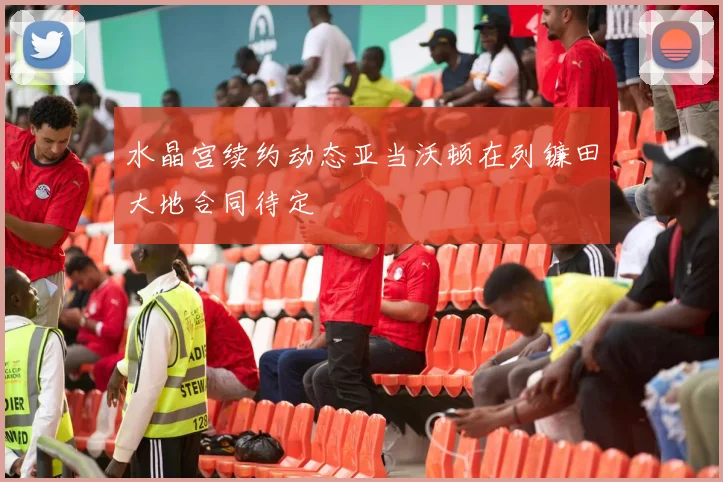 水晶宫续约动态亚当沃顿在列镰田大地合同待定