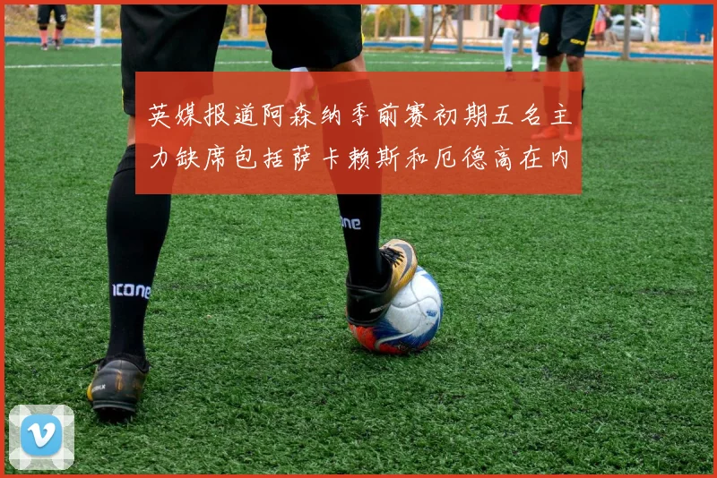 英媒报道阿森纳季前赛初期五名主力缺席包括萨卡赖斯和厄德高在内