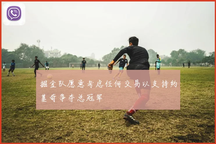 掘金队愿意考虑任何交易以支持约基奇争夺总冠军