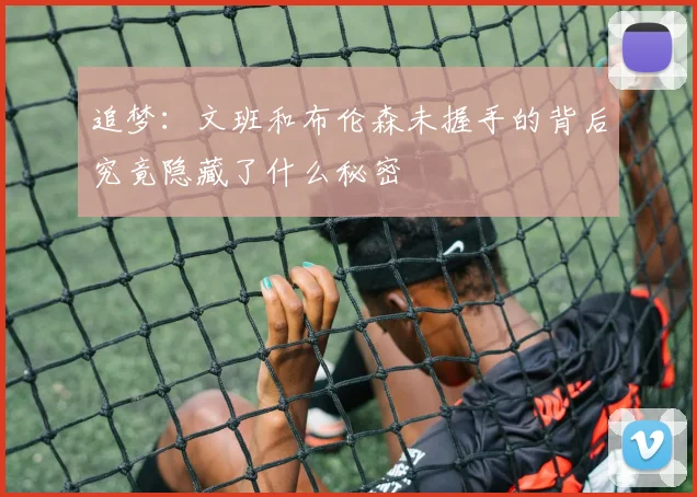 追梦：文班和布伦森未握手的背后究竟隐藏了什么秘密