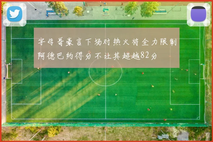字母哥豪言下场对热火将全力限制阿德巴约得分不让其超越82分