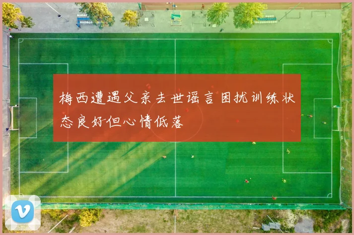 梅西遭遇父亲去世谣言困扰训练状态良好但心情低落
