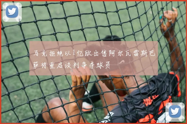 马竞拒绝以1亿欧出售阿尔瓦雷斯巴萨将重启谈判争夺球员