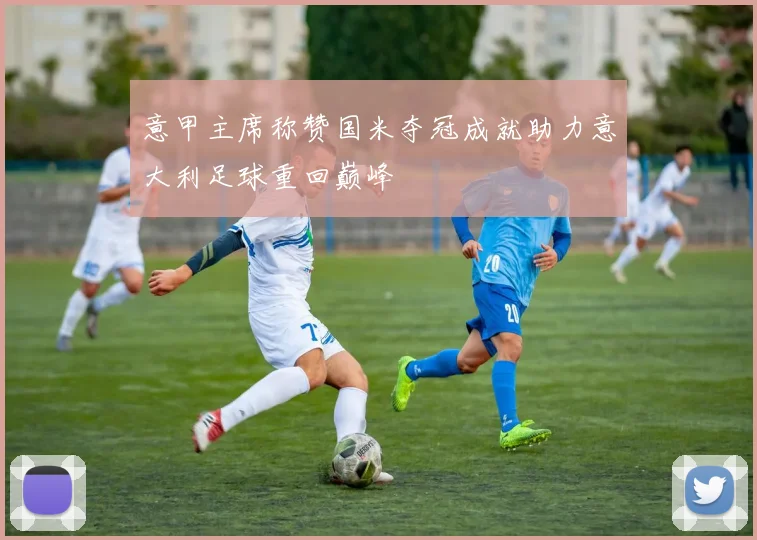 意甲主席称赞国米夺冠成就助力意大利足球重回巅峰
