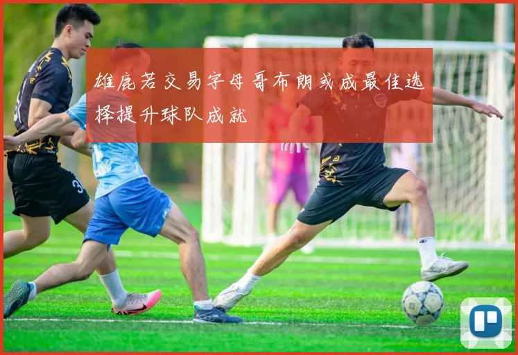 雄鹿若交易字母哥布朗或成最佳选择提升球队成就