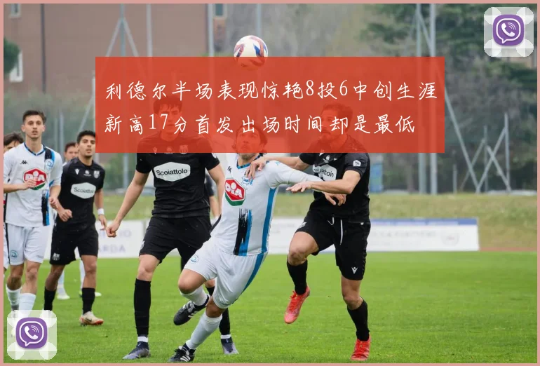 利德尔半场表现惊艳8投6中创生涯新高17分首发出场时间却是最低