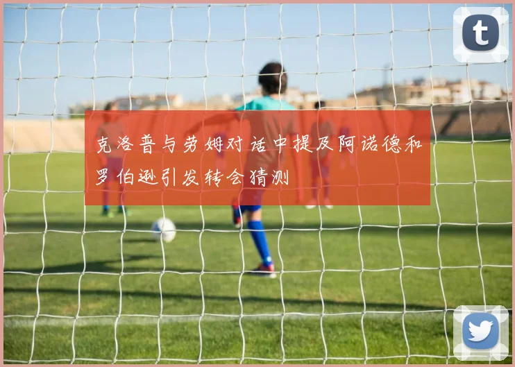克洛普与劳姆对话中提及阿诺德和罗伯逊引发转会猜测