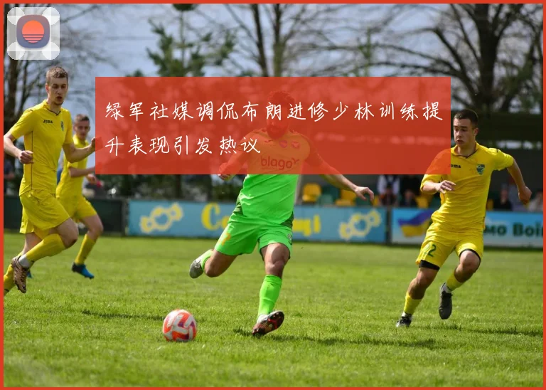 绿军社媒调侃布朗进修少林训练提升表现引发热议