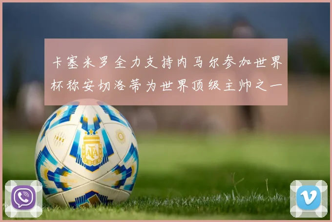 卡塞米罗全力支持内马尔参加世界杯称安切洛蒂为世界顶级主帅之一