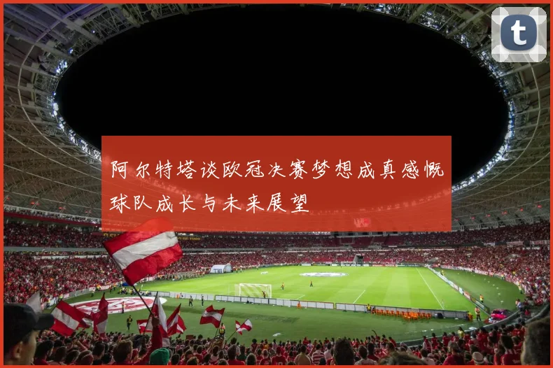 阿尔特塔谈欧冠决赛梦想成真感慨球队成长与未来展望