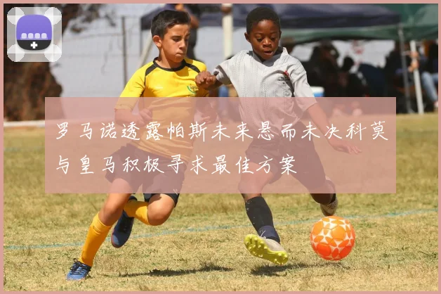 罗马诺透露帕斯未来悬而未决科莫与皇马积极寻求最佳方案