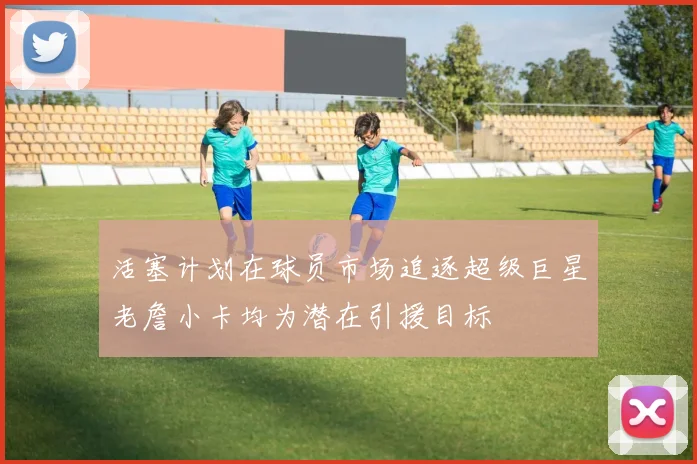 活塞计划在球员市场追逐超级巨星老詹小卡均为潜在引援目标