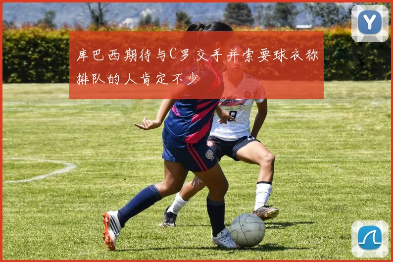 库巴西期待与C罗交手并索要球衣称排队的人肯定不少
