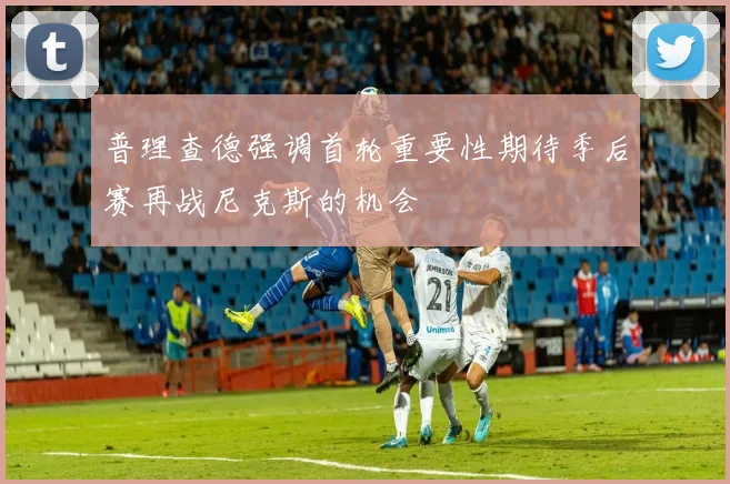 普理查德强调首轮重要性期待季后赛再战尼克斯的机会
